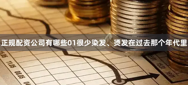 正规配资公司有哪些01很少染发、烫发在过去那个年代里