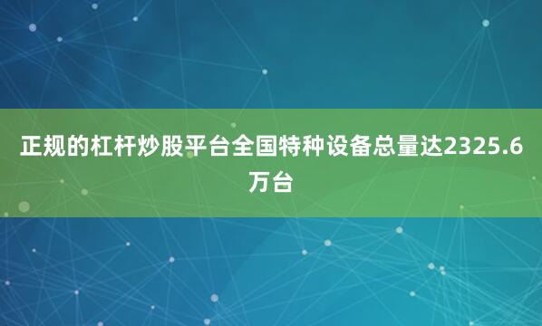 正规的杠杆炒股平台全国特种设备总量达2325.6万台