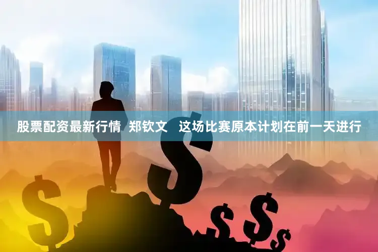股票配资最新行情  郑钦文   这场比赛原本计划在前一天进行