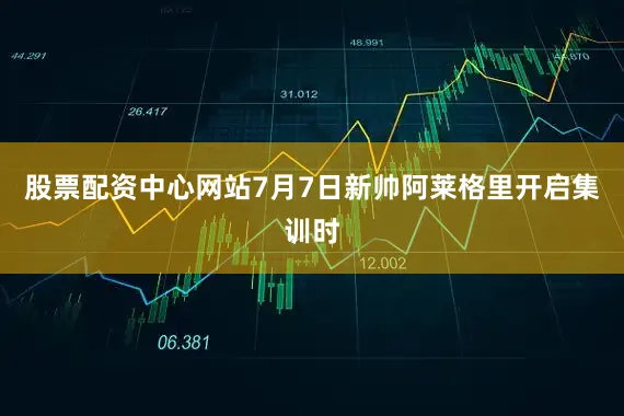 股票配资中心网站7月7日新帅阿莱格里开启集训时