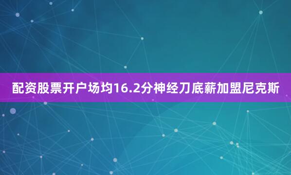 配资股票开户场均16.2分神经刀底薪加盟尼克斯