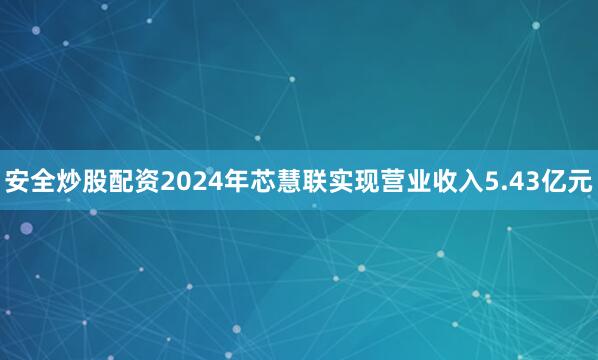 安全炒股配资2024年芯慧联实现营业收入5.43亿元