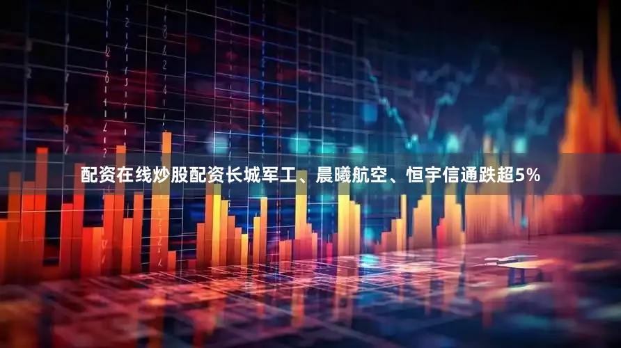 配资在线炒股配资长城军工、晨曦航空、恒宇信通跌超5%