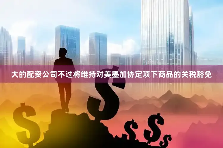 大的配资公司不过将维持对美墨加协定项下商品的关税豁免