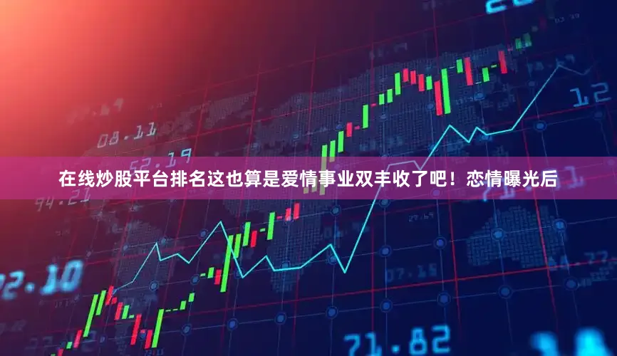 在线炒股平台排名这也算是爱情事业双丰收了吧！恋情曝光后