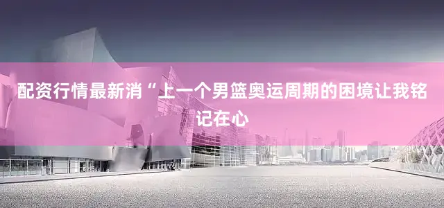 配资行情最新消“上一个男篮奥运周期的困境让我铭记在心