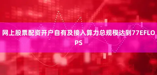 网上股票配资开户自有及接入算力总规模达到77EFLOPS