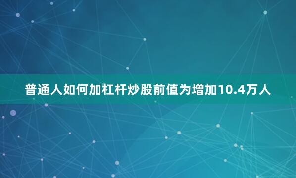 普通人如何加杠杆炒股前值为增加10.4万人
