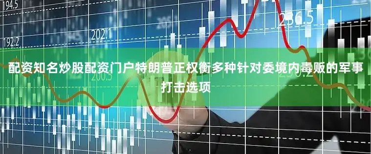 配资知名炒股配资门户特朗普正权衡多种针对委境内毒贩的军事打击选项