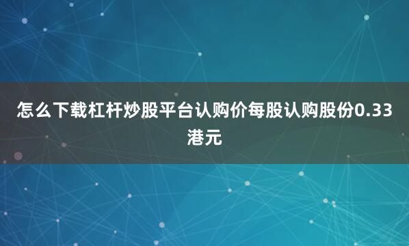 怎么下载杠杆炒股平台认购价每股认购股份0.33港元