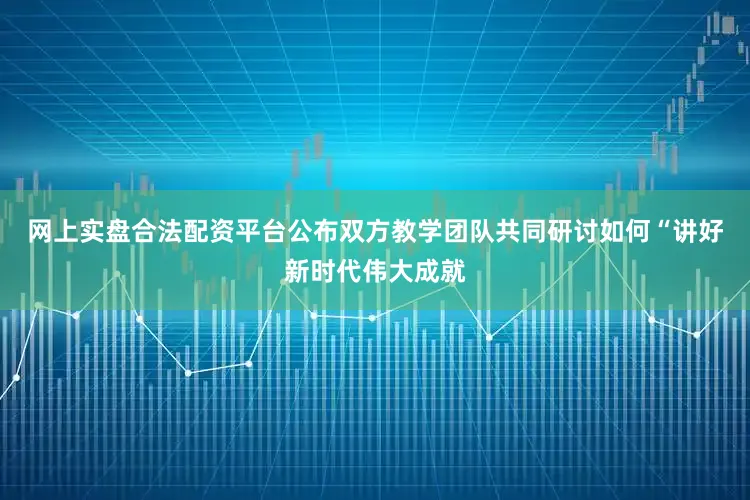 网上实盘合法配资平台公布双方教学团队共同研讨如何“讲好新时代伟大成就