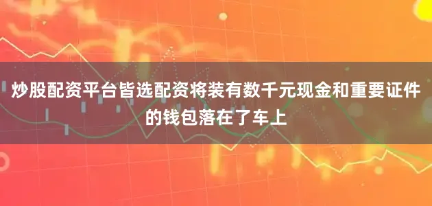 炒股配资平台皆选配资将装有数千元现金和重要证件的钱包落在了车上