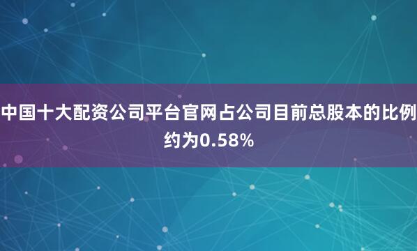 中国十大配资公司平台官网占公司目前总股本的比例约为0.58%